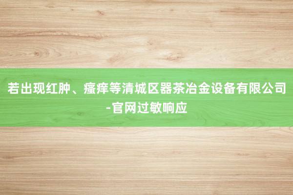 若出现红肿、瘙痒等清城区器茶冶金设备有限公司-官网过敏响应