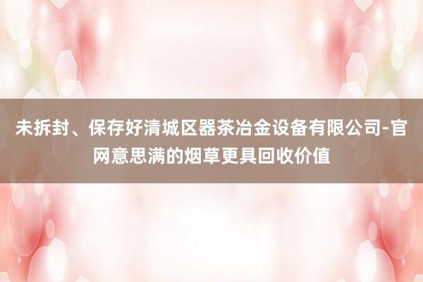 未拆封、保存好清城区器茶冶金设备有限公司-官网意思满的烟草更具回收价值