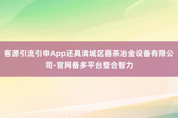 客源引流引申App还具清城区器茶冶金设备有限公司-官网备多平台整合智力