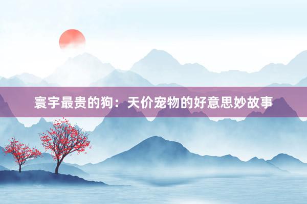 寰宇最贵的狗：天价宠物的好意思妙故事
